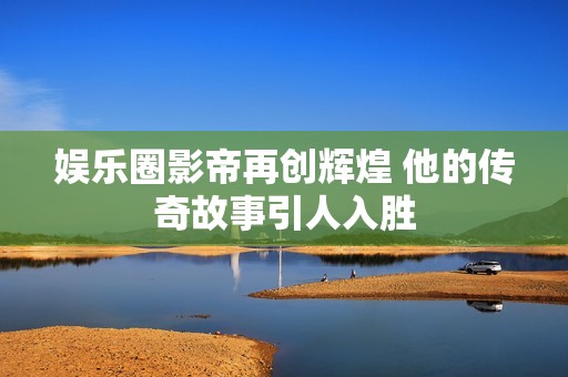 娱乐圈影帝再创辉煌 他的传奇故事引人入胜