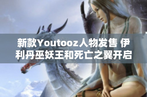 新款Youtooz人物发售 伊利丹巫妖王和死亡之翼开启收藏之旅