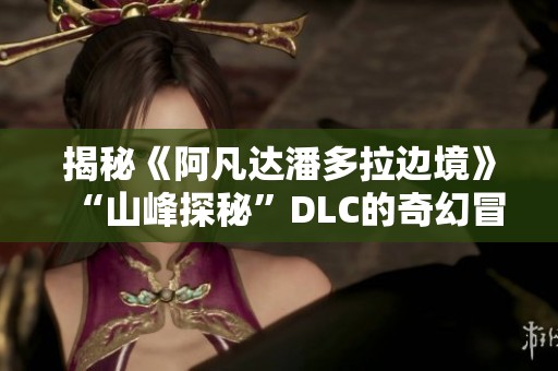 揭秘《阿凡达潘多拉边境》“山峰探秘”DLC的奇幻冒险与神秘魅力