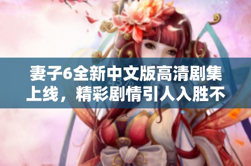 妻子6全新中文版高清剧集上线，精彩剧情引人入胜不容错过