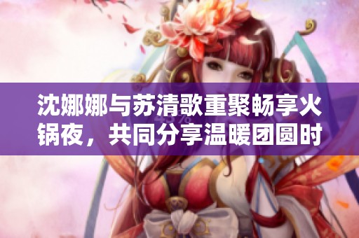 沈娜娜与苏清歌重聚畅享火锅夜，共同分享温暖团圆时光