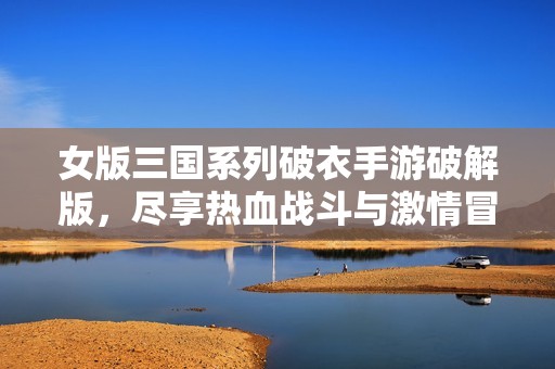 女版三国系列破衣手游破解版，尽享热血战斗与激情冒险之旅