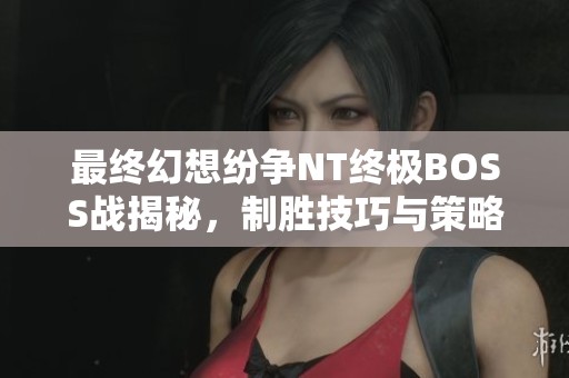 最终幻想纷争NT终极BOSS战揭秘，制胜技巧与策略全面解析
