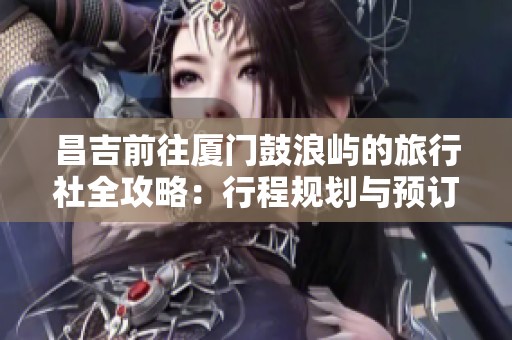 昌吉前往厦门鼓浪屿的旅行社全攻略：行程规划与预订注意事项