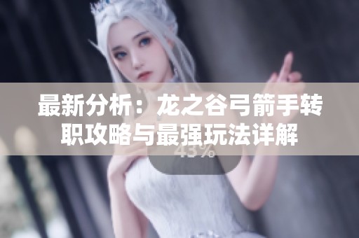 最新分析：龙之谷弓箭手转职攻略与最强玩法详解