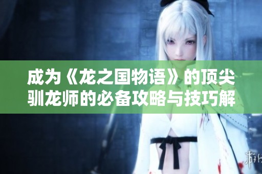 成为《龙之国物语》的顶尖驯龙师的必备攻略与技巧解析