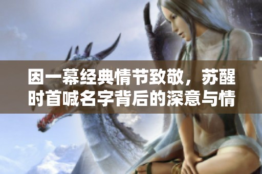 因一幕经典情节致敬，苏醒时首喊名字背后的深意与情感解析