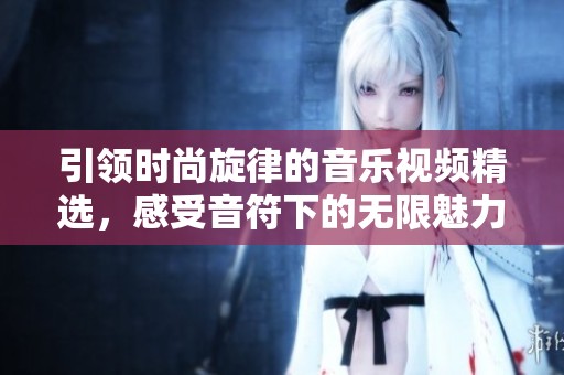 引领时尚旋律的音乐视频精选，感受音符下的无限魅力