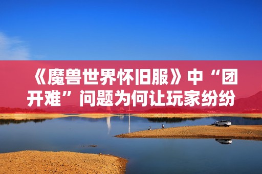 《魔兽世界怀旧服》中“团开难”问题为何让玩家纷纷感到疼痛？