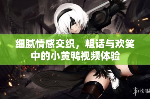 细腻情感交织，粗话与欢笑中的小黄鸭视频体验