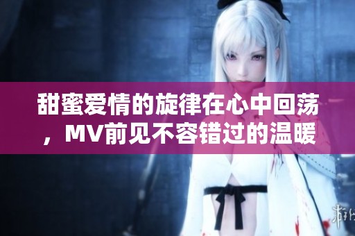甜蜜爱情的旋律在心中回荡，MV前见不容错过的温暖瞬间