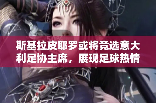 斯基拉皮耶罗或将竞选意大利足协主席，展现足球热情与抱负