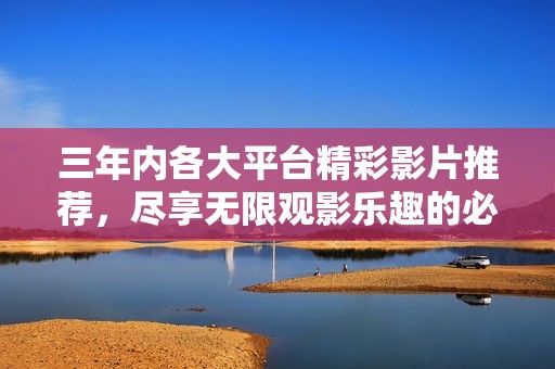 三年内各大平台精彩影片推荐，尽享无限观影乐趣的必看名单