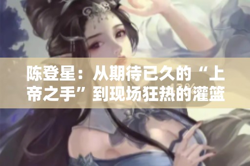 陈登星：从期待已久的“上帝之手”到现场狂热的灌篮传奇