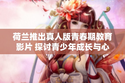 荷兰推出真人版青春期教育影片 探讨青少年成长与心理健康