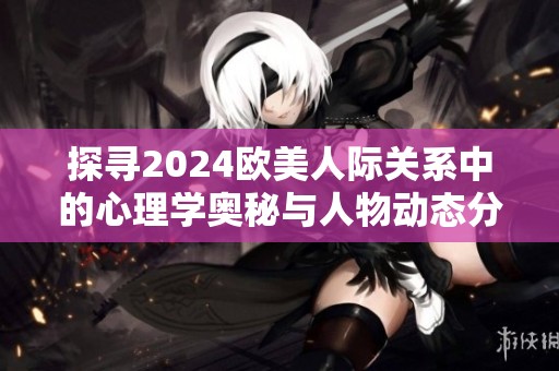探寻2024欧美人际关系中的心理学奥秘与人物动态分析
