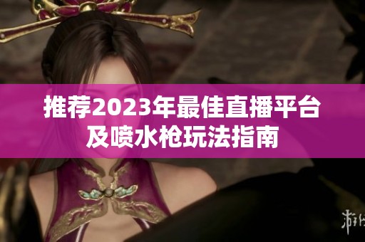 推荐2023年最佳直播平台及喷水枪玩法指南