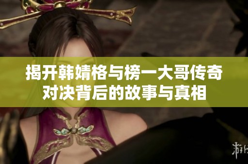 揭开韩婧格与榜一大哥传奇对决背后的故事与真相