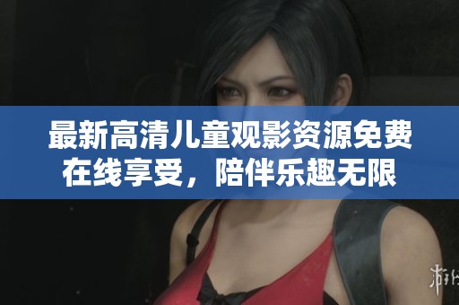 最新高清儿童观影资源免费在线享受，陪伴乐趣无限