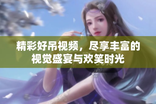 精彩好吊视频，尽享丰富的视觉盛宴与欢笑时光