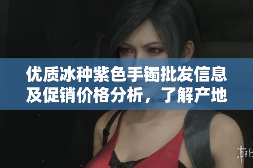 优质冰种紫色手镯批发信息及促销价格分析，了解产地货源选择
