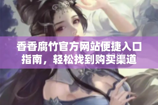 香香腐竹官方网站便捷入口指南，轻松找到购买渠道