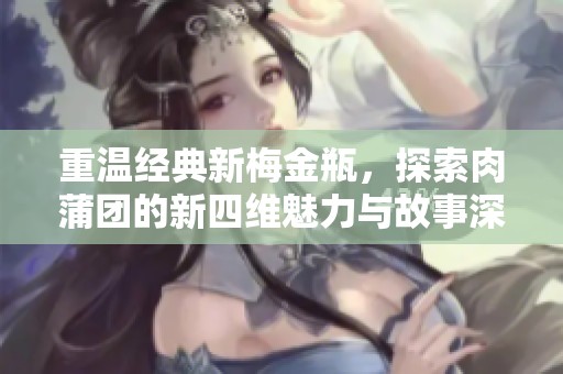 重温经典新梅金瓶，探索肉蒲团的新四维魅力与故事深度