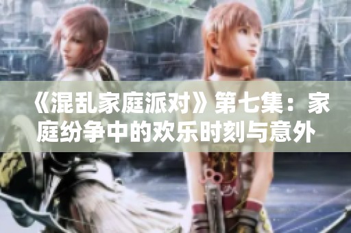 《混乱家庭派对》第七集：家庭纷争中的欢乐时刻与意外惊喜