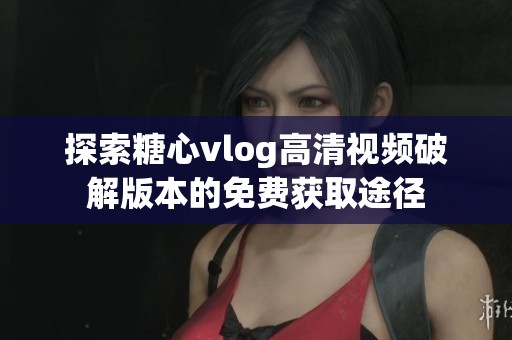 探索糖心vlog高清视频破解版本的免费获取途径
