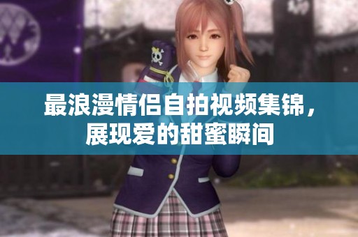 最浪漫情侣自拍视频集锦，展现爱的甜蜜瞬间