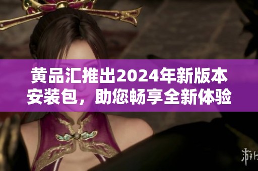 黄品汇推出2024年新版本安装包，助您畅享全新体验