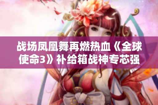 战场凤凰舞再燃热血《全球使命3》补给箱战神专芯强势回归