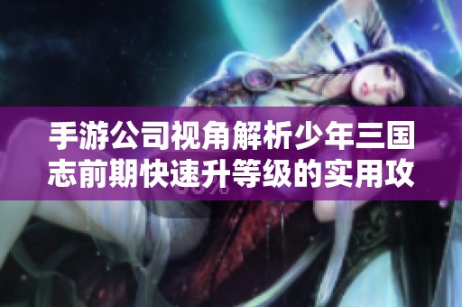 手游公司视角解析少年三国志前期快速升等级的实用攻略