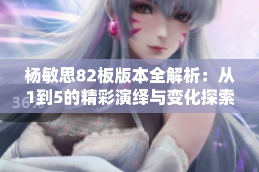杨敏思82板版本全解析：从1到5的精彩演绎与变化探索
