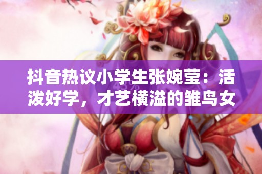 抖音热议小学生张婉莹：活泼好学，才艺横溢的雏鸟女孩