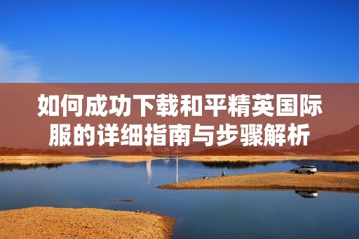 如何成功下载和平精英国际服的详细指南与步骤解析