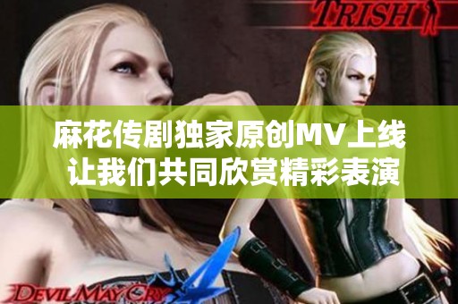 麻花传剧独家原创MV上线 让我们共同欣赏精彩表演