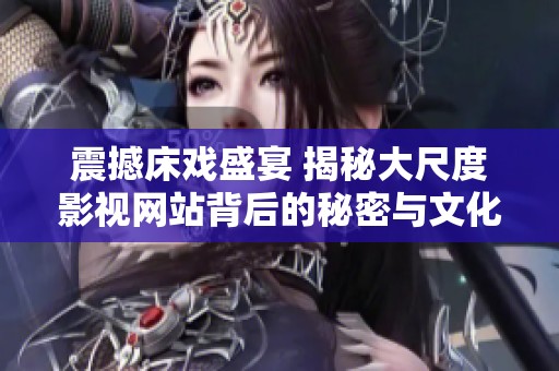 震撼床戏盛宴 揭秘大尺度影视网站背后的秘密与文化