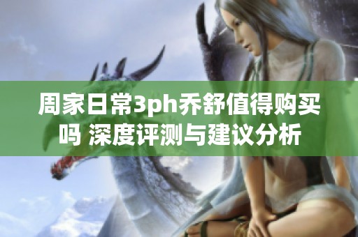 周家日常3ph乔舒值得购买吗 深度评测与建议分析