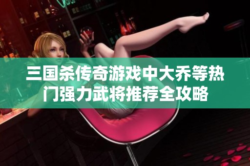 三国杀传奇游戏中大乔等热门强力武将推荐全攻略