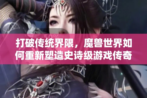 打破传统界限，魔兽世界如何重新塑造史诗级游戏传奇