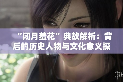 “闭月羞花”典故解析：背后的历史人物与文化意义探讨