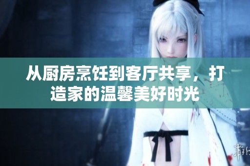 从厨房烹饪到客厅共享，打造家的温馨美好时光