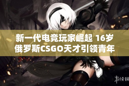 新一代电竞玩家崛起 16岁俄罗斯CSGO天才引领青年热潮