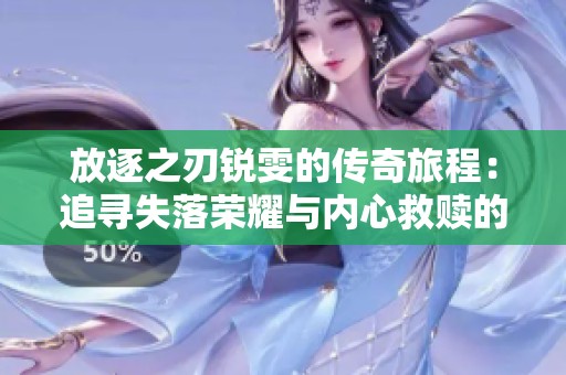 放逐之刃锐雯的传奇旅程：追寻失落荣耀与内心救赎的故事