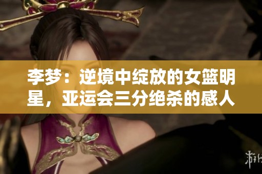 李梦：逆境中绽放的女篮明星，亚运会三分绝杀的感人背后故事