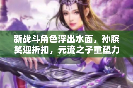 新战斗角色浮出水面，孙膑笑迎折扣，元流之子重塑力量新篇章