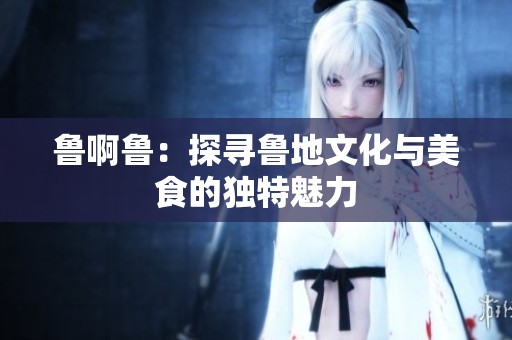 鲁啊鲁：探寻鲁地文化与美食的独特魅力