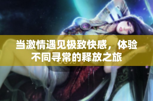 当激情遇见极致快感，体验不同寻常的释放之旅