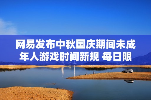网易发布中秋国庆期间未成年人游戏时间新规 每日限玩一小时